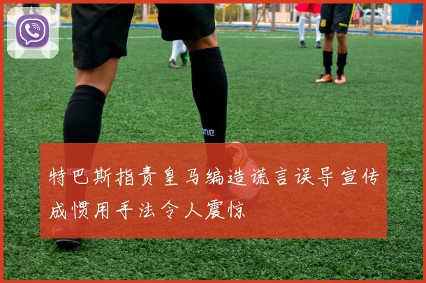 特巴斯指责皇马编造谎言误导宣传成惯用手法令人震惊