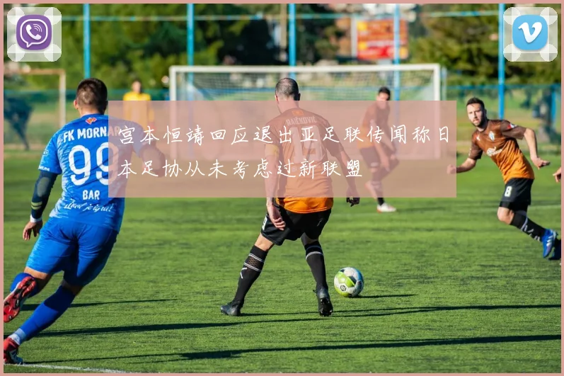 宫本恒靖回应退出亚足联传闻称日本足协从未考虑过新联盟
