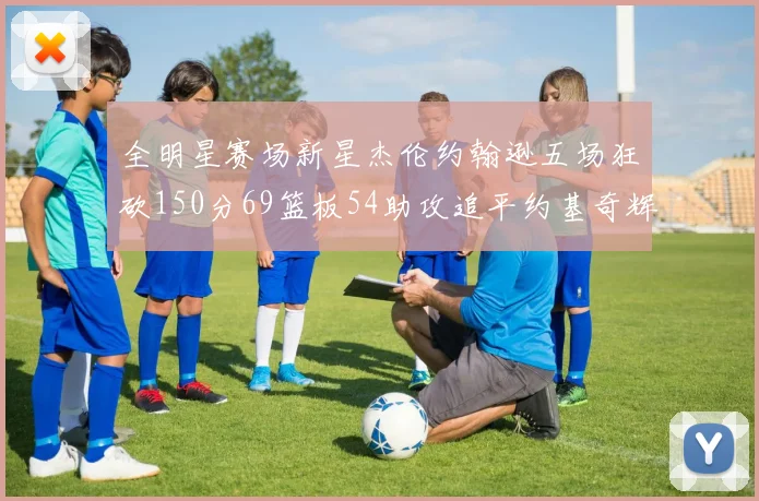 全明星赛场新星杰伦约翰逊五场狂砍150分69篮板54助攻追平约基奇辉煌纪录