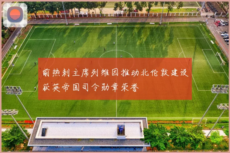 前热刺主席列维因推动北伦敦建设获英帝国司令勋章荣誉