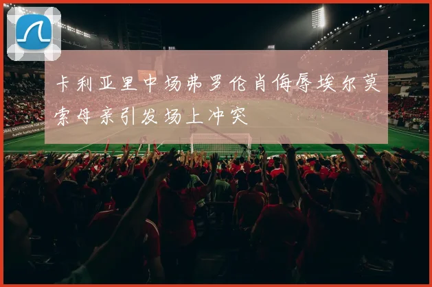 卡利亚里中场弗罗伦肖侮辱埃尔莫索母亲引发场上冲突