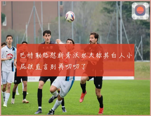 巴特勒怒怼新秀沃尔夫称其白人小屁孩直言别再叨叨了