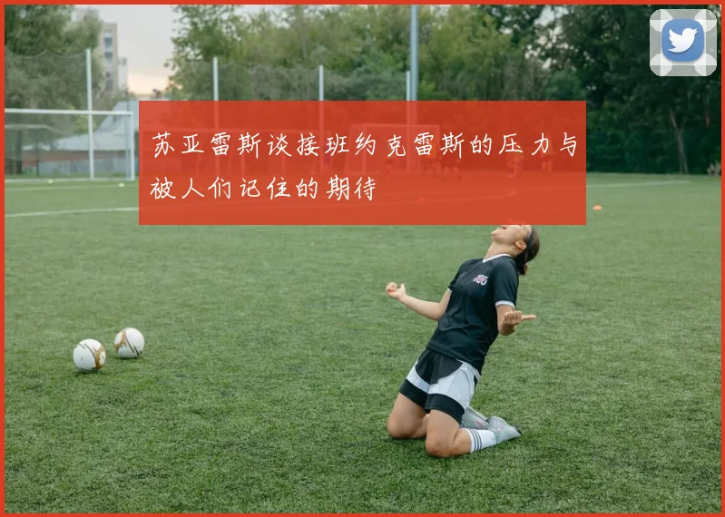 苏亚雷斯谈接班约克雷斯的压力与被人们记住的期待