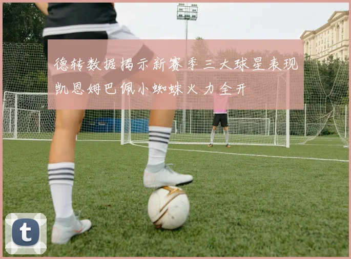 德转数据揭示新赛季三大球星表现凯恩姆巴佩小蜘蛛火力全开