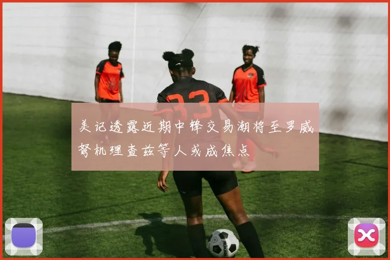 美记透露近期中锋交易潮将至罗威弩机理查兹等人或成焦点