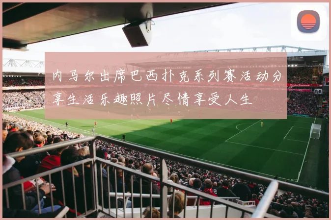 内马尔出席巴西扑克系列赛活动分享生活乐趣照片尽情享受人生