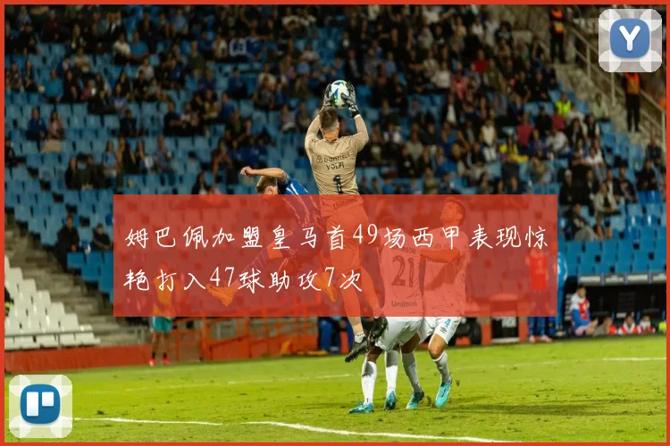 姆巴佩加盟皇马首49场西甲表现惊艳打入47球助攻7次