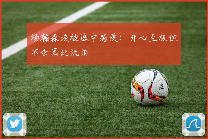 杨瀚森谈被选中感受：开心至极但不会因此流泪