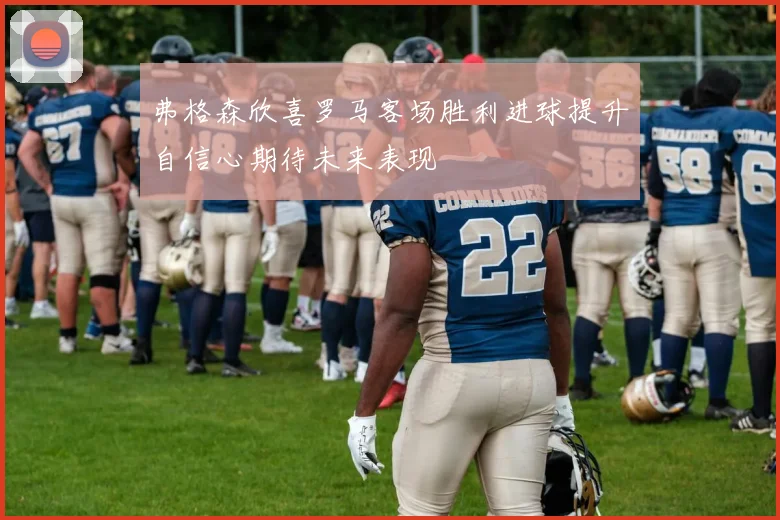 弗格森欣喜罗马客场胜利进球提升自信心期待未来表现