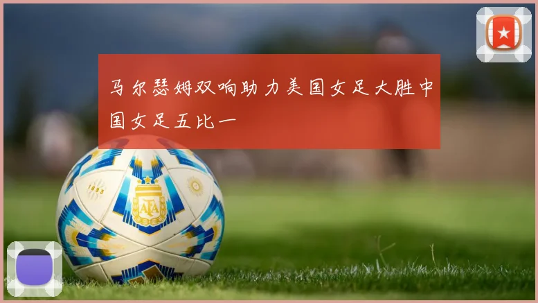 马尔瑟姆双响助力美国女足大胜中国女足五比一