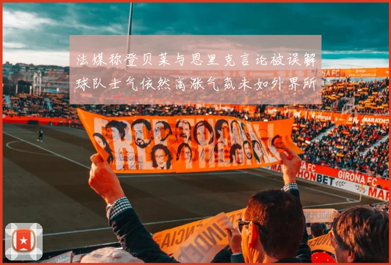 法媒称登贝莱与恩里克言论被误解球队士气依然高涨气氛未如外界所想紧张