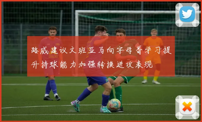 路威建议文班亚马向字母哥学习提升持球能力加强转换进攻表现