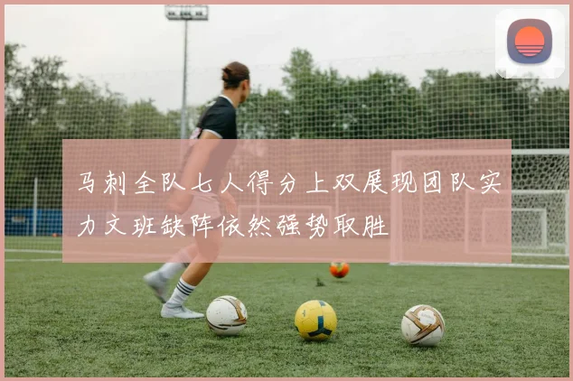 马刺全队七人得分上双展现团队实力文班缺阵依然强势取胜