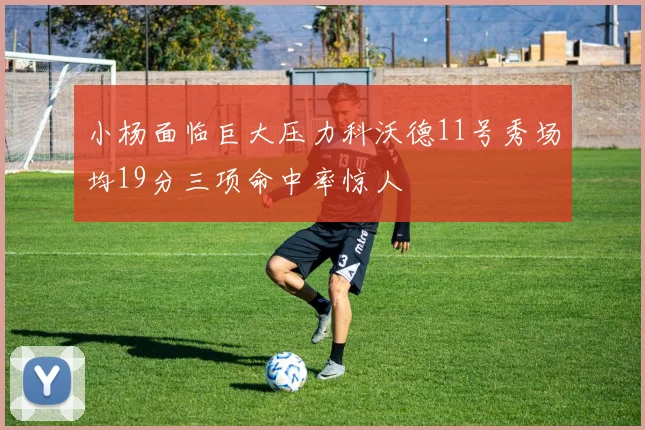 小杨面临巨大压力科沃德11号秀场均19分三项命中率惊人