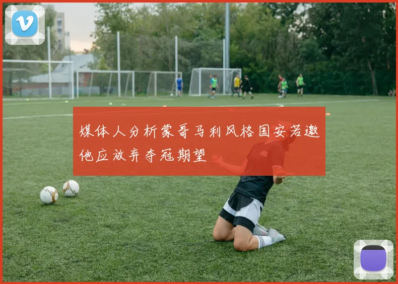 媒体人分析蒙哥马利风格国安若邀他应放弃夺冠期望