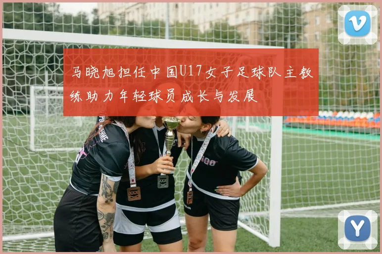 马晓旭担任中国U17女子足球队主教练助力年轻球员成长与发展