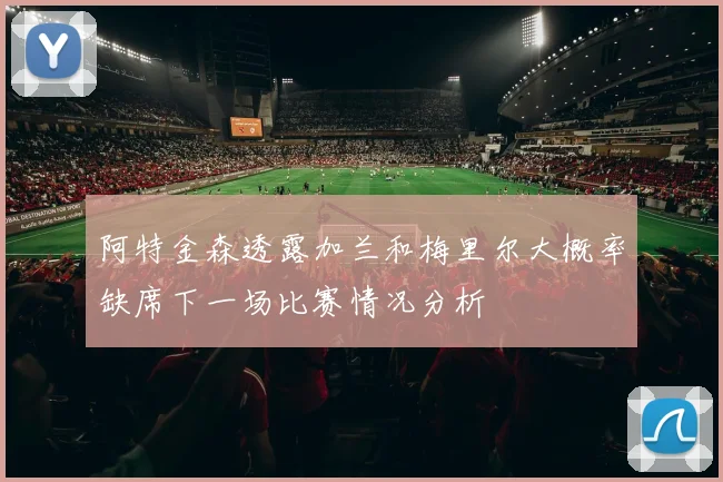 阿特金森透露加兰和梅里尔大概率缺席下一场比赛情况分析