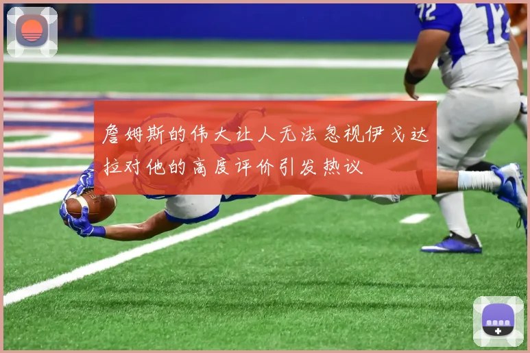 詹姆斯的伟大让人无法忽视伊戈达拉对他的高度评价引发热议