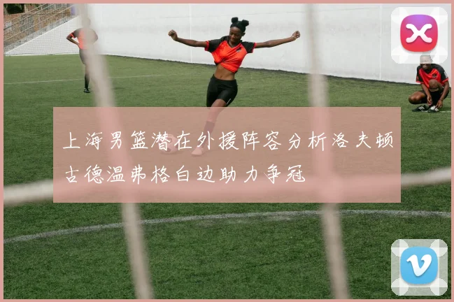上海男篮潜在外援阵容分析洛夫顿古德温弗格白边助力争冠