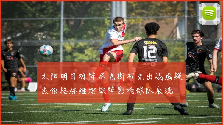 太阳明日对阵尼克斯布克出战成疑杰伦格林继续缺阵影响球队表现