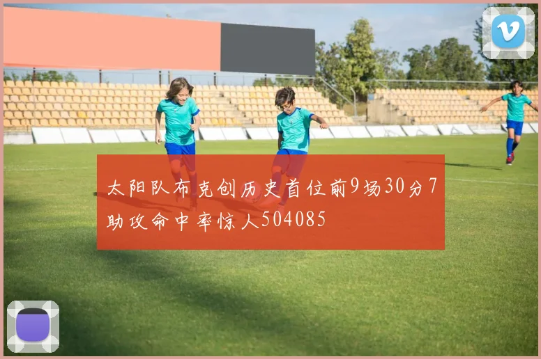 太阳队布克创历史首位前9场30分7助攻命中率惊人504085