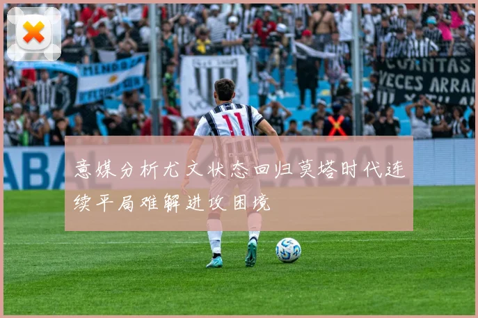 意媒分析尤文状态回归莫塔时代连续平局难解进攻困境