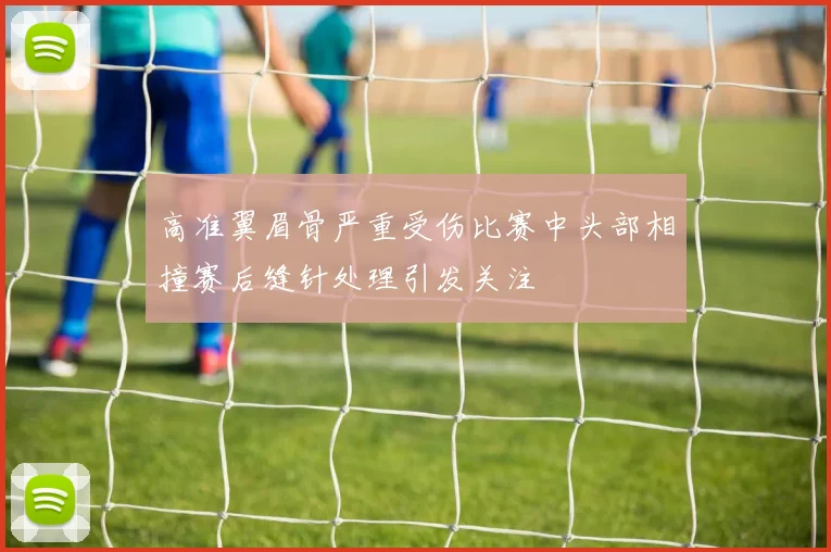高准翼眉骨严重受伤比赛中头部相撞赛后缝针处理引发关注