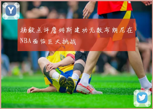 杨毅点评詹姆斯建功无数布朗尼在NBA面临巨大挑战