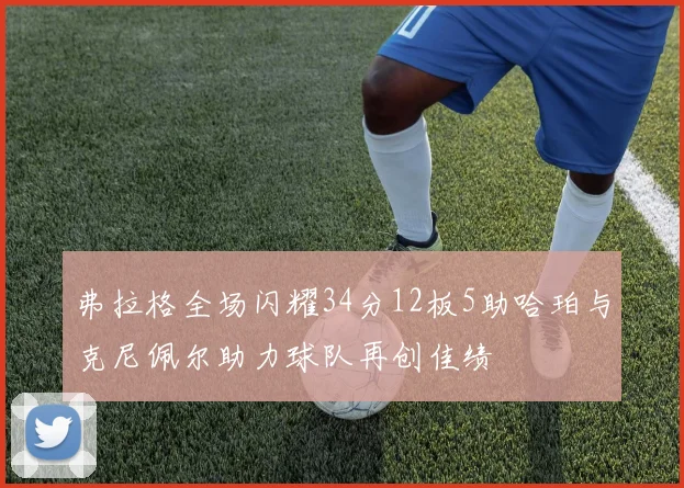弗拉格全场闪耀34分12板5助哈珀与克尼佩尔助力球队再创佳绩