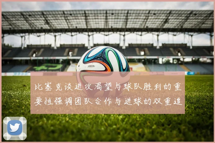 比塞克谈进攻渴望与球队胜利的重要性强调团队合作与进球的双重追求