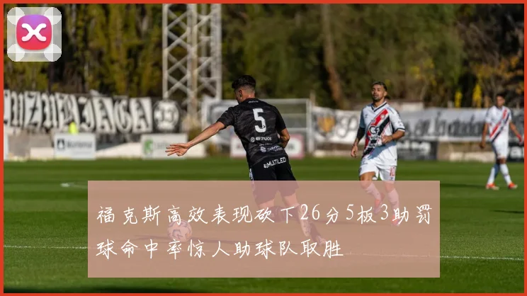 福克斯高效表现砍下26分5板3助罚球命中率惊人助球队取胜
