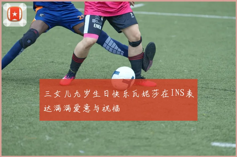 三女儿九岁生日快乐瓦妮莎在INS表达满满爱意与祝福