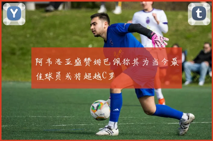 阿韦洛亚盛赞姆巴佩称其为当今最佳球员或将超越C罗