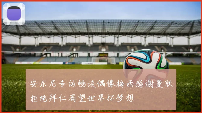 安东尼专访畅谈偶像梅西感谢曼联拒绝拜仁渴望世界杯梦想