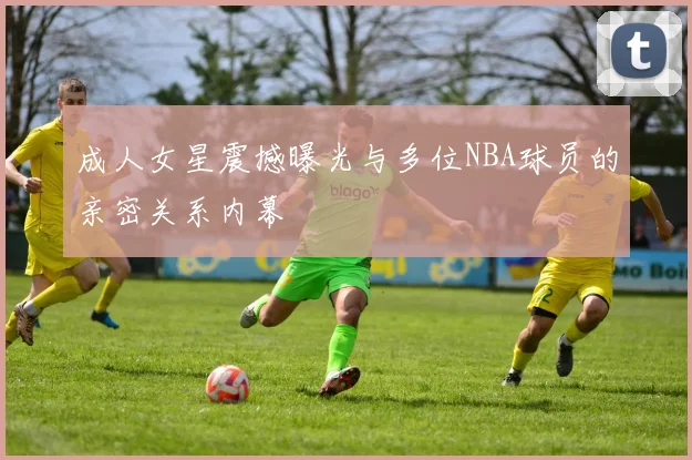 成人女星震撼曝光与多位NBA球员的亲密关系内幕