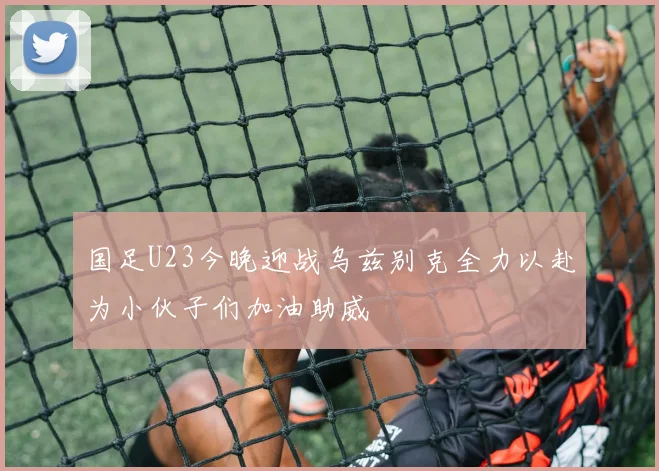 国足U23今晚迎战乌兹别克全力以赴为小伙子们加油助威