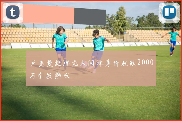卢克曼挂牌无人问津身价狂跌2000万引发热议