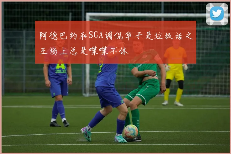 阿德巴约和SGA调侃华子是垃圾话之王场上总是喋喋不休