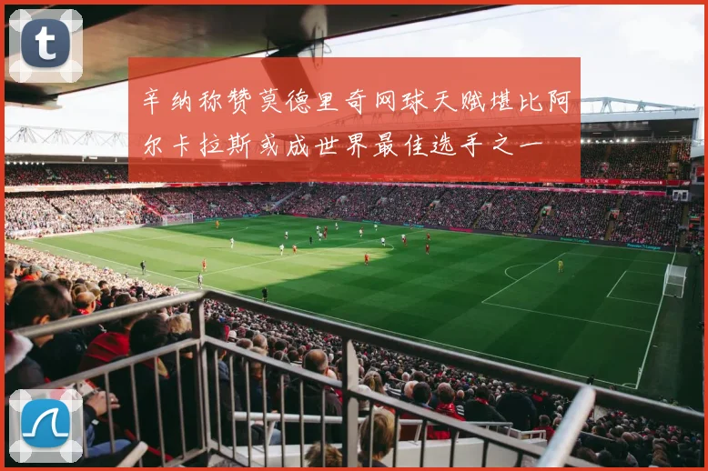 辛纳称赞莫德里奇网球天赋堪比阿尔卡拉斯或成世界最佳选手之一
